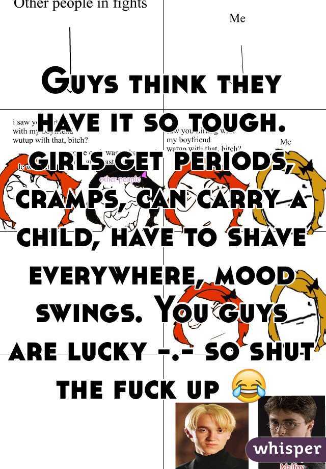 Guys think they have it so tough.  girls get periods, cramps, can carry a child, have to shave everywhere, mood swings. You guys are lucky -.- so shut the fuck up 😂
