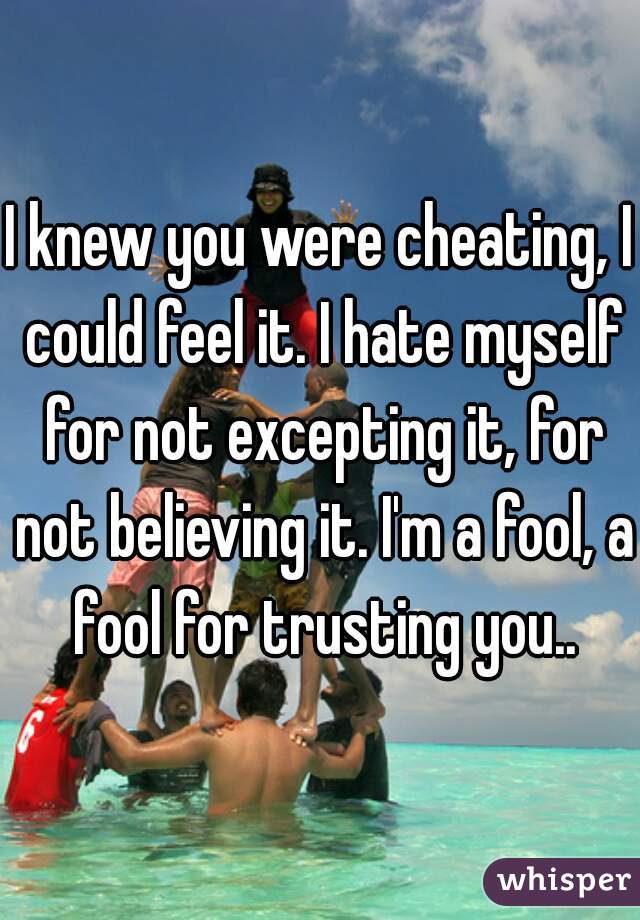 I knew you were cheating, I could feel it. I hate myself for not excepting it, for not believing it. I'm a fool, a fool for trusting you..