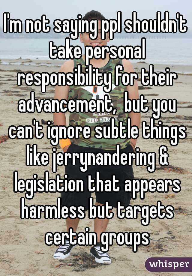 I'm not saying ppl shouldn't take personal responsibility for their advancement,  but you can't ignore subtle things like jerrynandering & legislation that appears harmless but targets certain groups