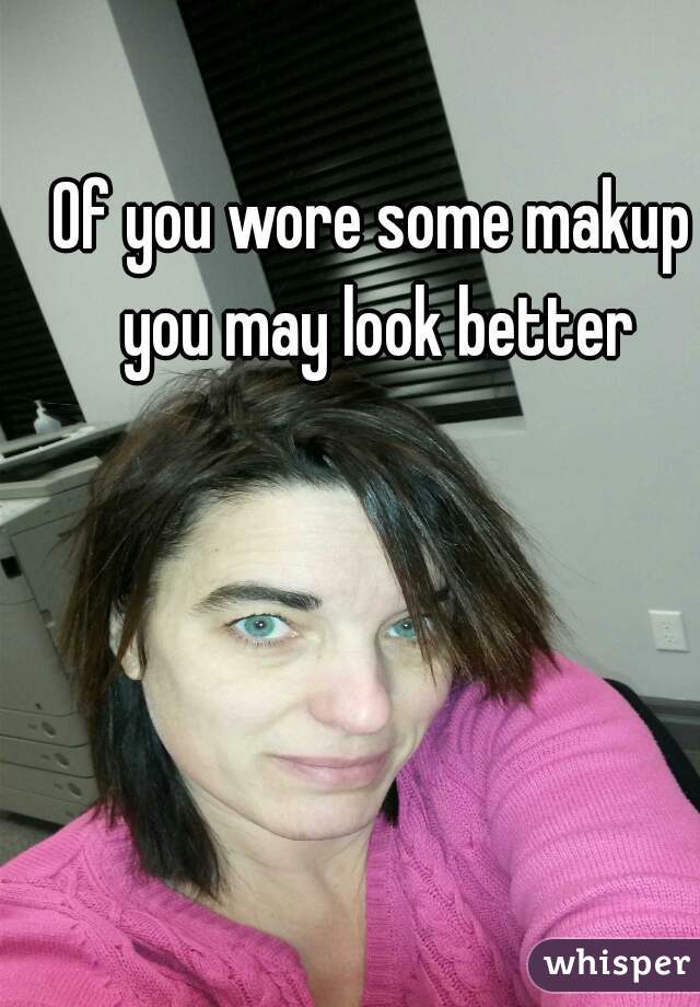 Of you wore some makup you may look better