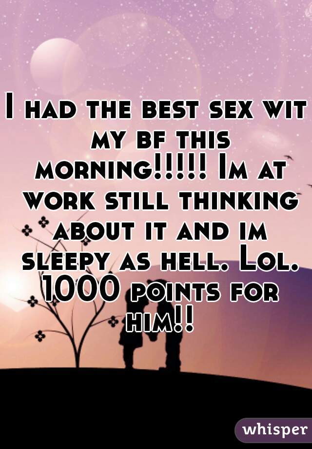 I had the best sex wit my bf this morning!!!!! Im at work still thinking about it and im sleepy as hell. Lol. 1000 points for him!!