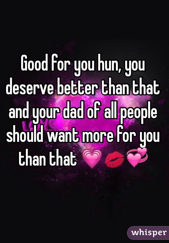 Good for you hun, you deserve better than that and your dad of all people should want more for you than that 💗💋💞