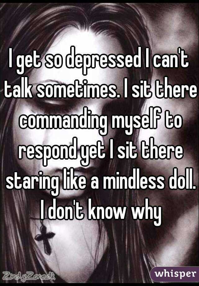 I get so depressed I can't talk sometimes. I sit there commanding myself to respond yet I sit there staring like a mindless doll. I don't know why