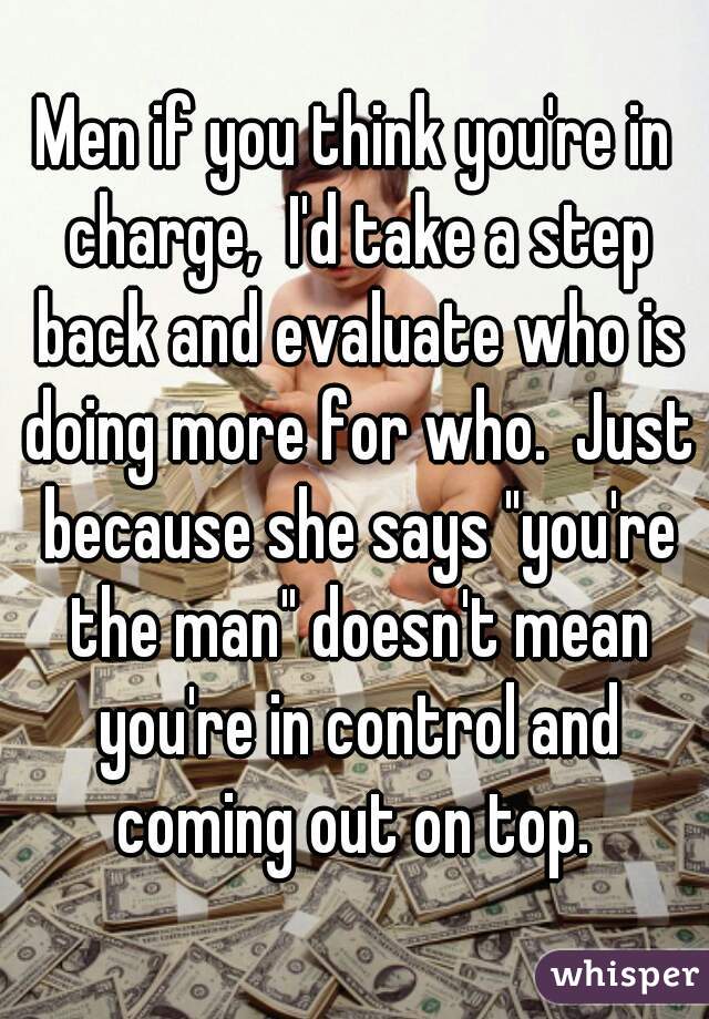 Men if you think you're in charge,  I'd take a step back and evaluate who is doing more for who.  Just because she says "you're the man" doesn't mean you're in control and coming out on top. 