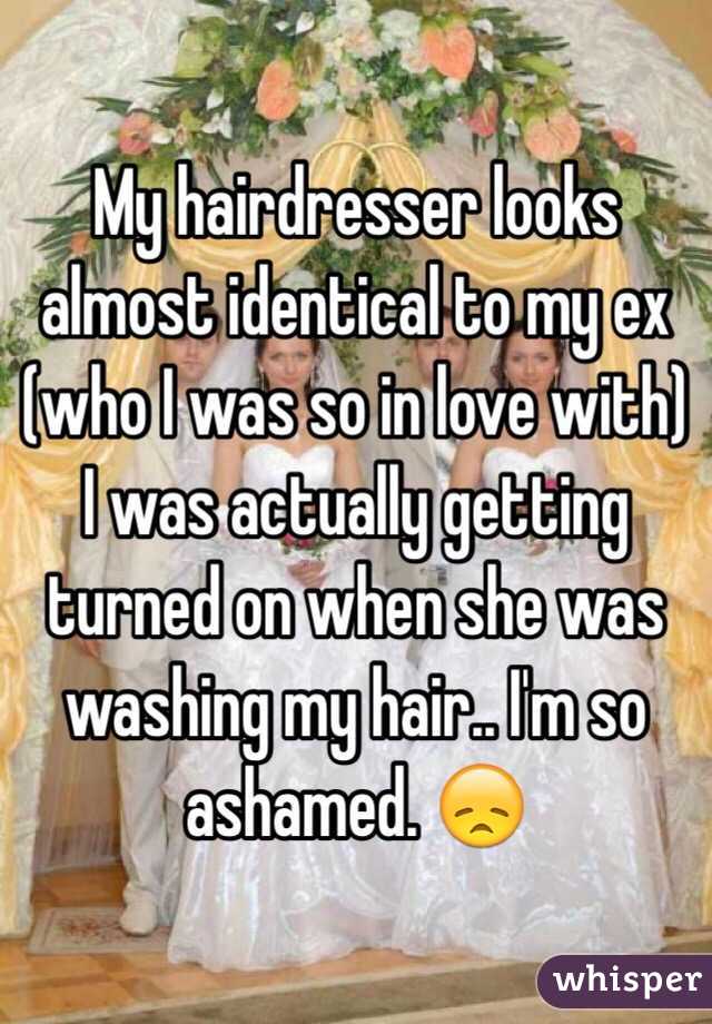 My hairdresser looks almost identical to my ex (who I was so in love with) I was actually getting turned on when she was washing my hair.. I'm so ashamed. 