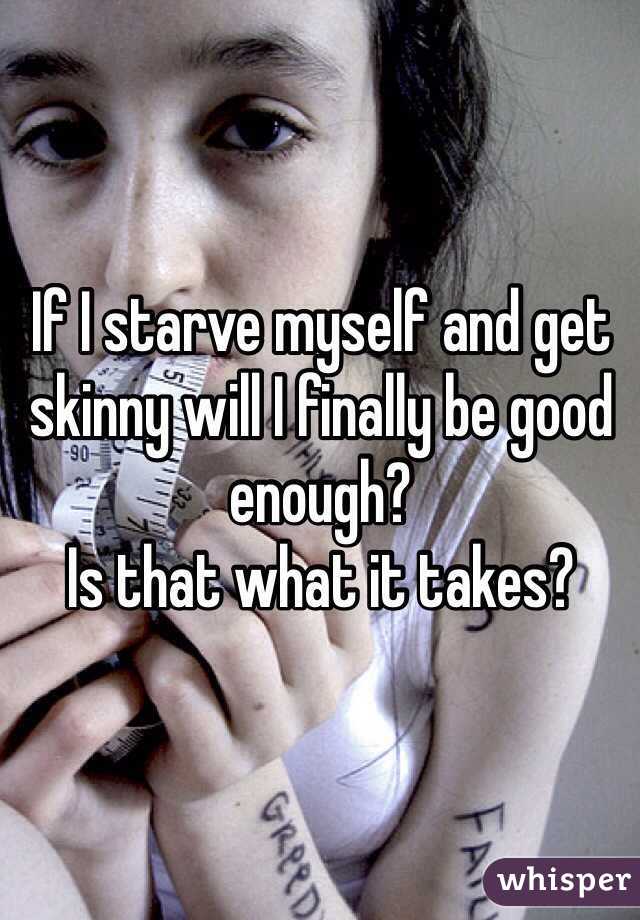 If I starve myself and get skinny will I finally be good enough?
Is that what it takes?