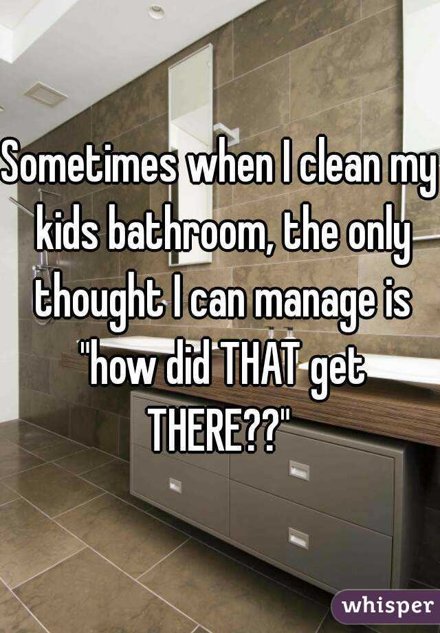 Sometimes when I clean my kids bathroom, the only thought I can manage is "how did THAT get THERE??" 