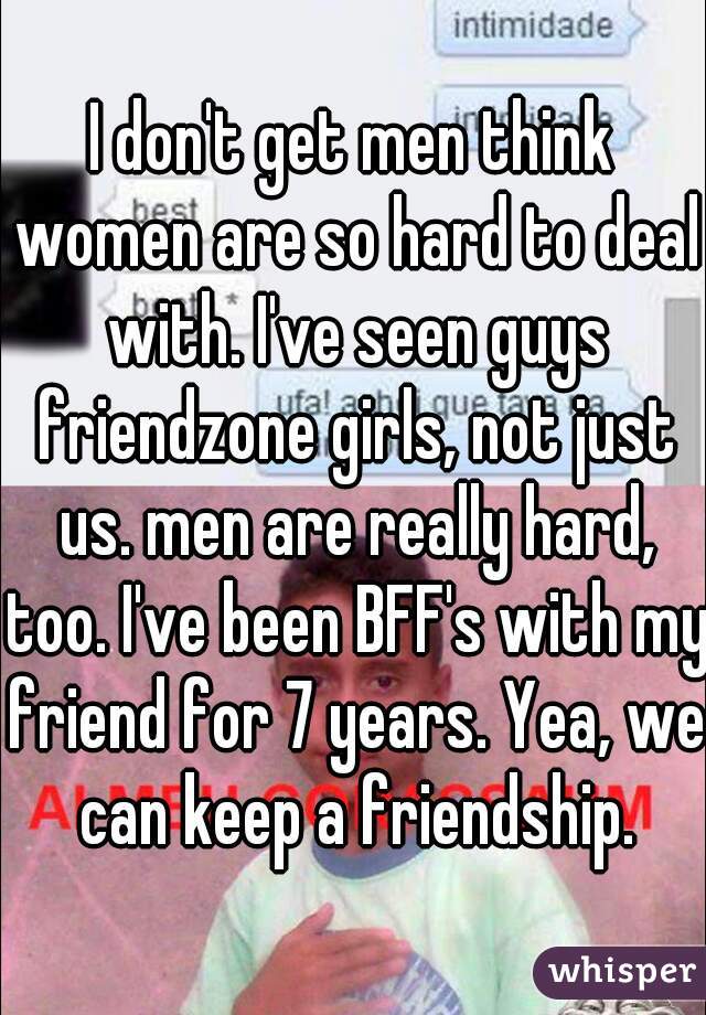 I don't get men think women are so hard to deal with. I've seen guys friendzone girls, not just us. men are really hard, too. I've been BFF's with my friend for 7 years. Yea, we can keep a friendship.