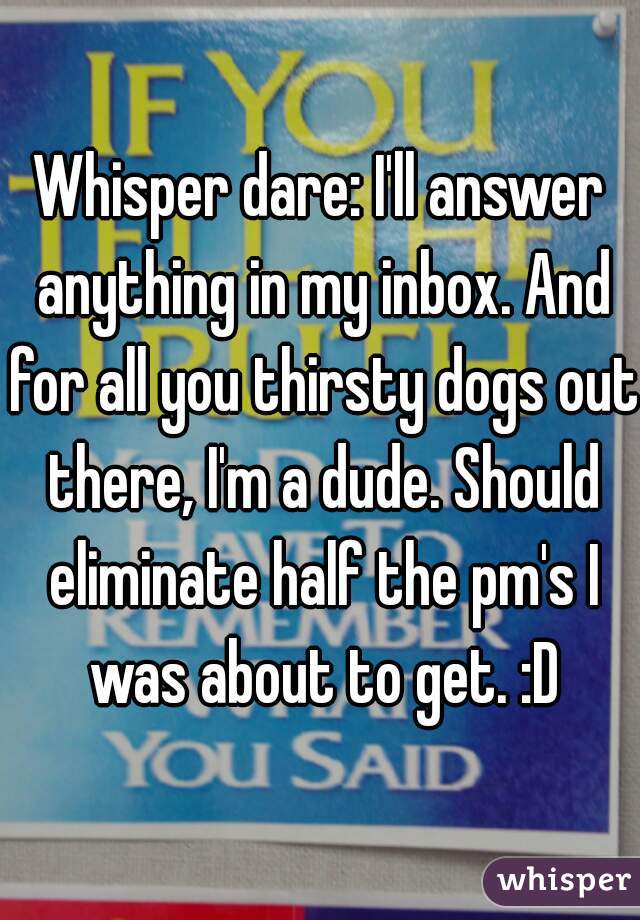Whisper dare: I'll answer anything in my inbox. And for all you thirsty dogs out there, I'm a dude. Should eliminate half the pm's I was about to get. :D