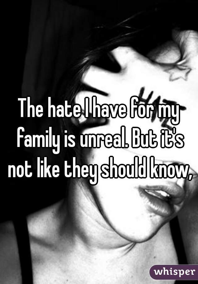 The hate I have for my family is unreal. But it's not like they should know,