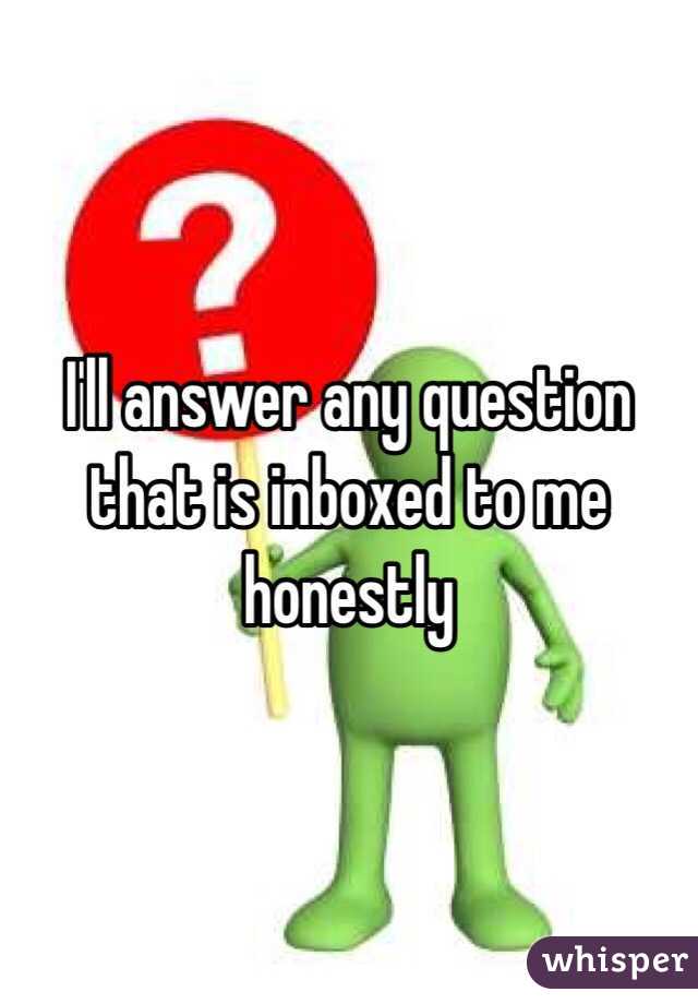 I'll answer any question that is inboxed to me honestly 