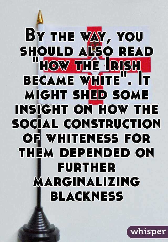 By the way, you should also read "how the Irish became white". It might shed some insight on how the social construction of whiteness for them depended on further marginalizing blackness