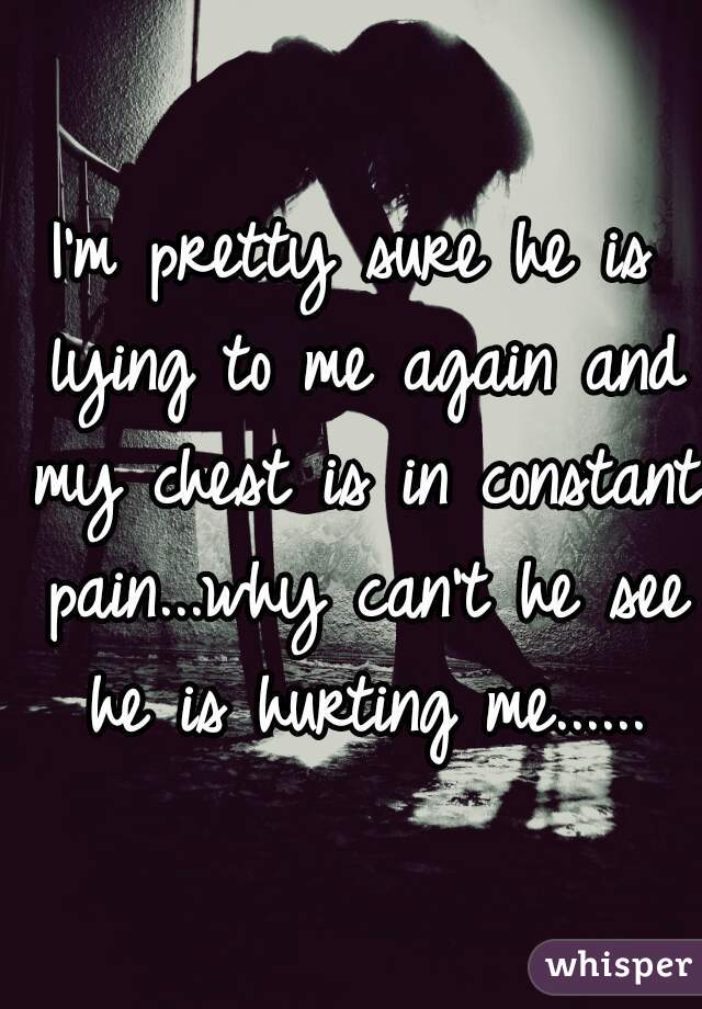 I'm pretty sure he is lying to me again and my chest is in constant pain...why can't he see he is hurting me......