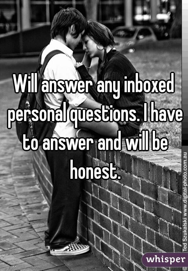 Will answer any inboxed personal questions. I have to answer and will be honest.