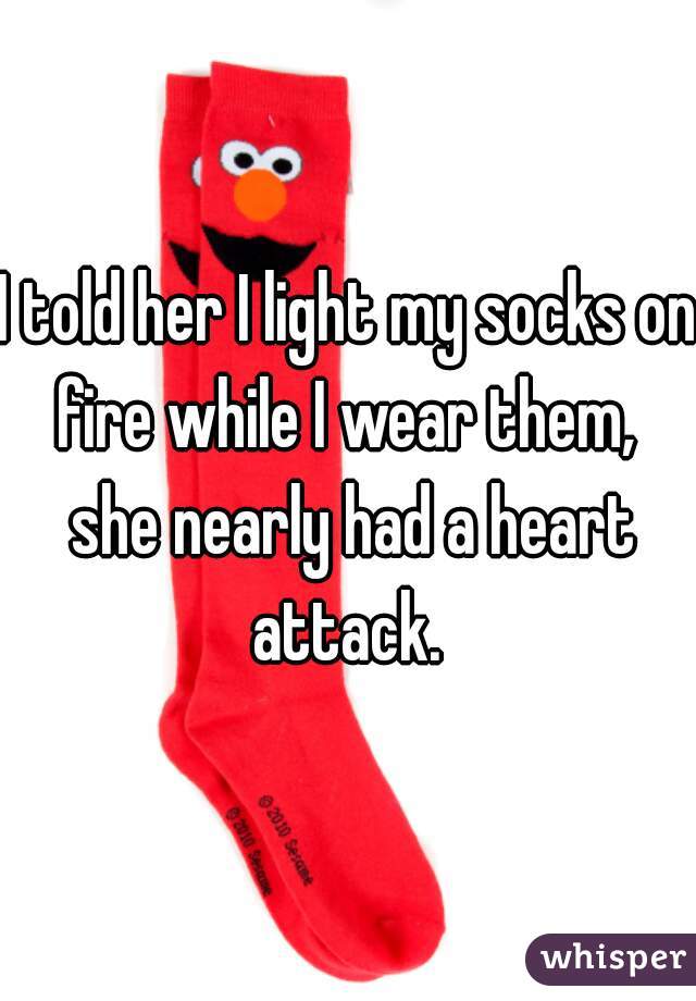 I told her I light my socks on fire while I wear them,  she nearly had a heart attack. 
