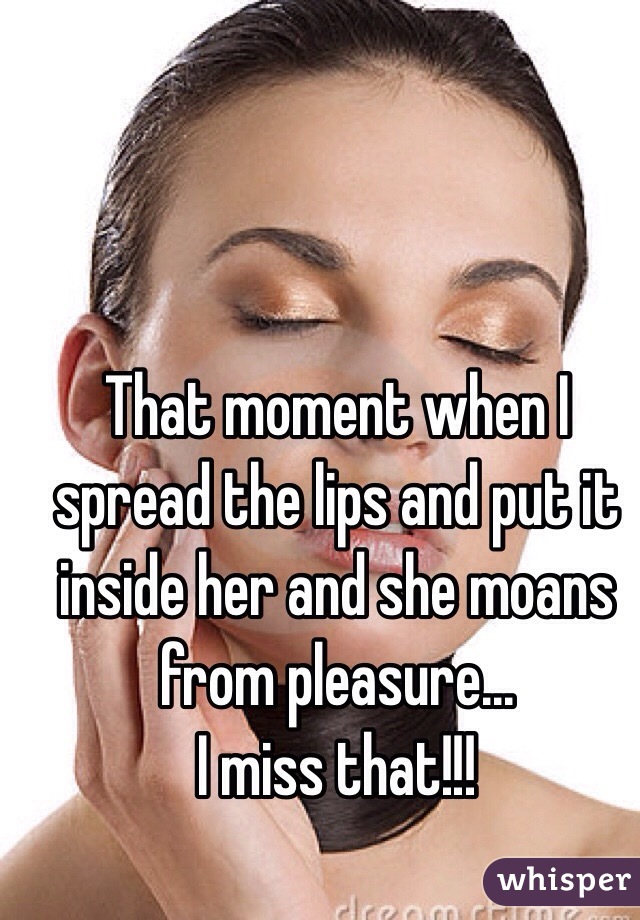 That moment when I spread the lips and put it inside her and she moans from pleasure...
I miss that!!!