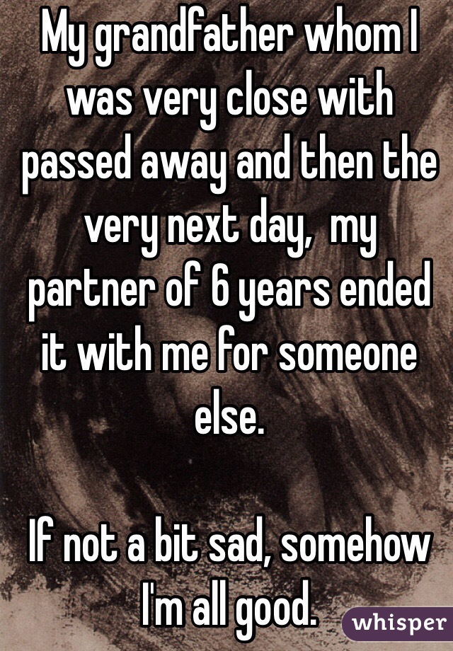 My grandfather whom I was very close with passed away and then the very next day,  my partner of 6 years ended it with me for someone else.

If not a bit sad, somehow I'm all good.