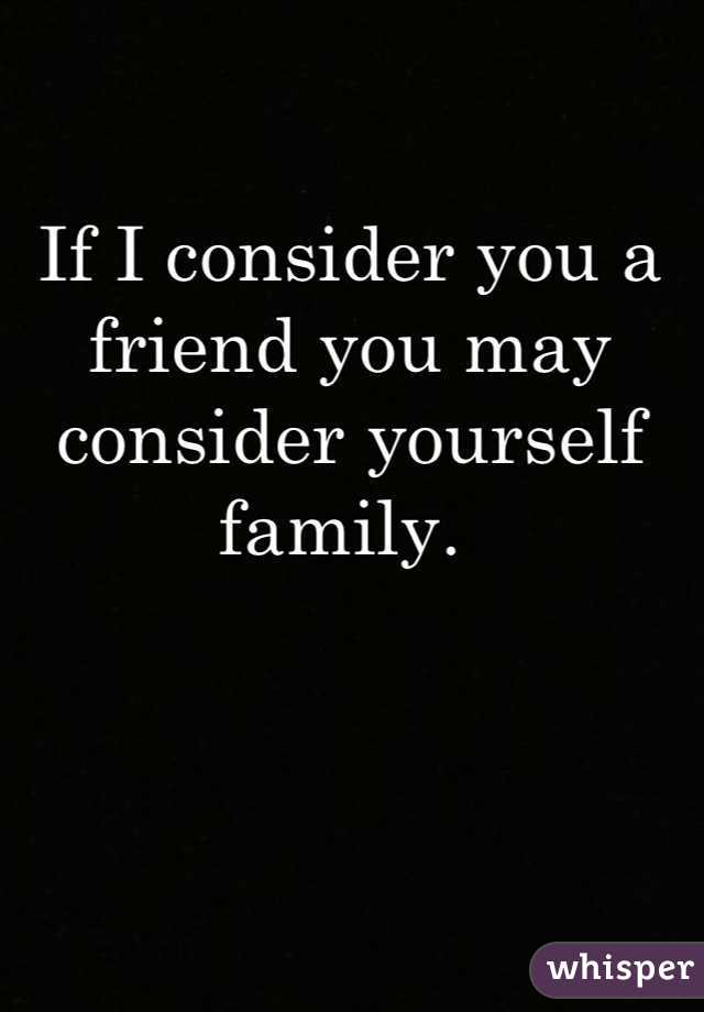 If I consider you a friend you may consider yourself family. 