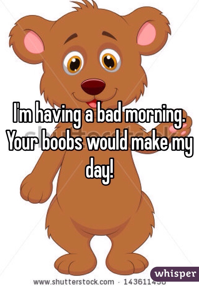 I'm having a bad morning.
Your boobs would make my day! 