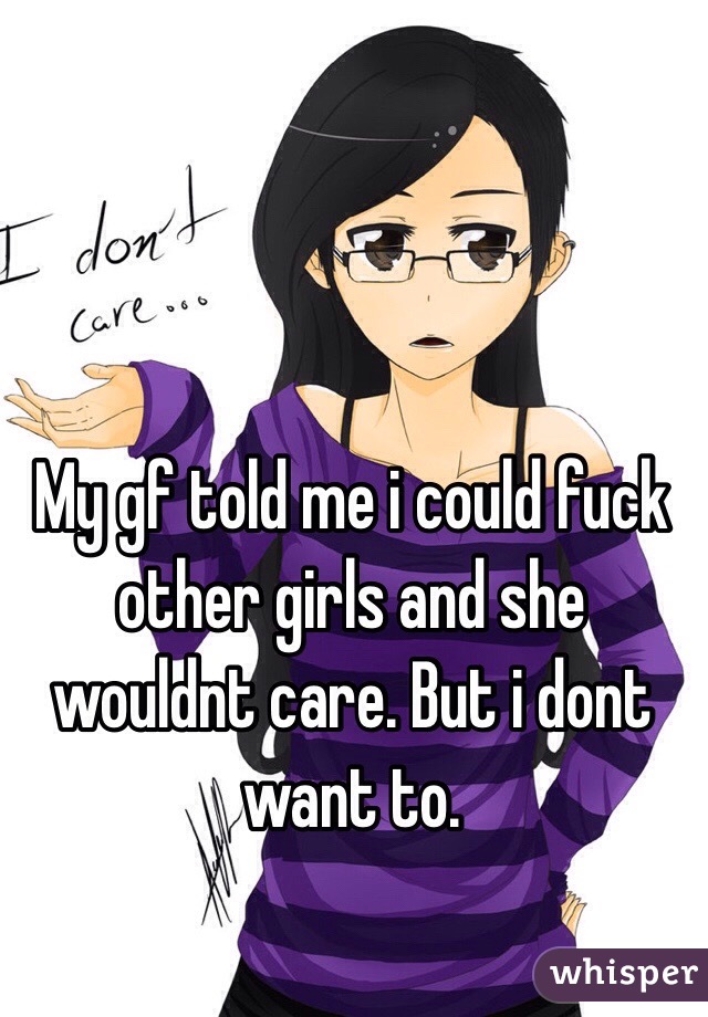 My gf told me i could fuck other girls and she wouldnt care. But i dont want to.