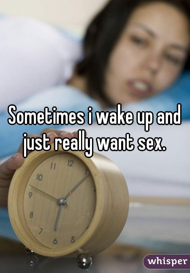 Sometimes i wake up and just really want sex. 