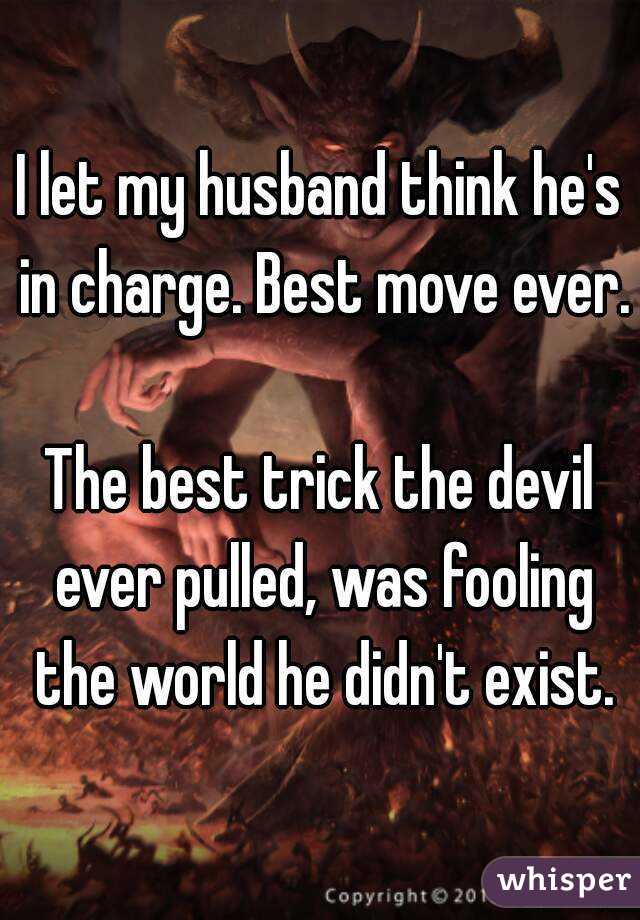 I let my husband think he's in charge. Best move ever. 
The best trick the devil ever pulled, was fooling the world he didn't exist.