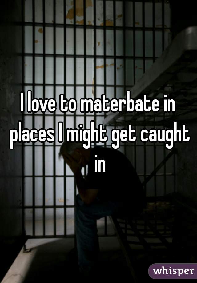 I love to materbate in places I might get caught in