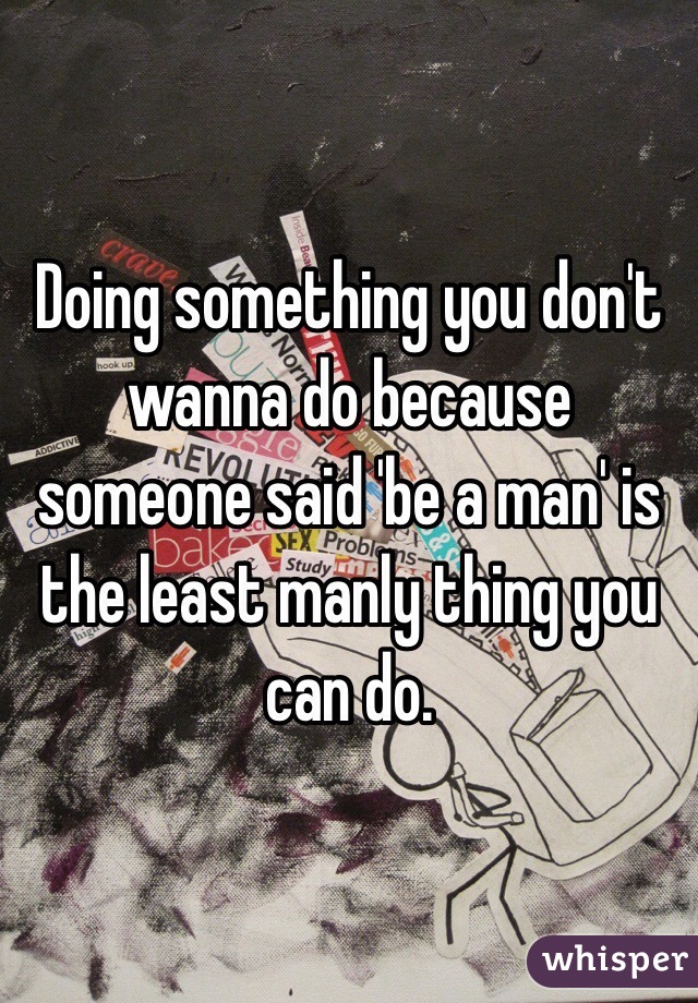 Doing something you don't wanna do because someone said 'be a man' is the least manly thing you can do. 