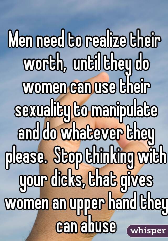 Men need to realize their worth,  until they do women can use their sexuality to manipulate and do whatever they please.  Stop thinking with your dicks, that gives women an upper hand they can abuse