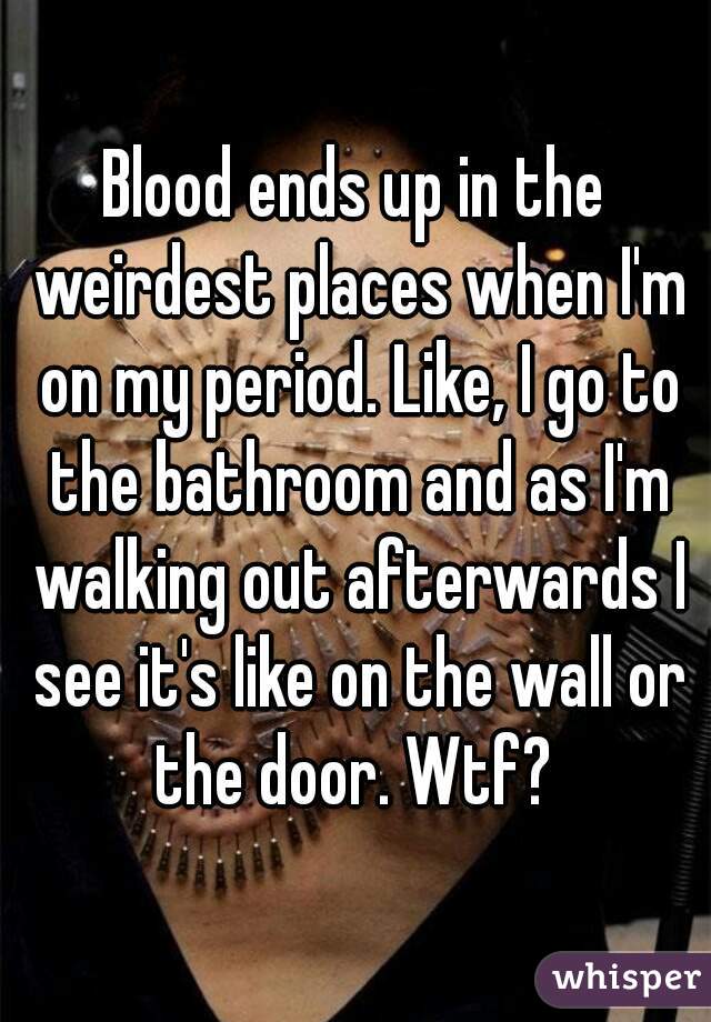 Blood ends up in the weirdest places when I'm on my period. Like, I go to the bathroom and as I'm walking out afterwards I see it's like on the wall or the door. Wtf? 