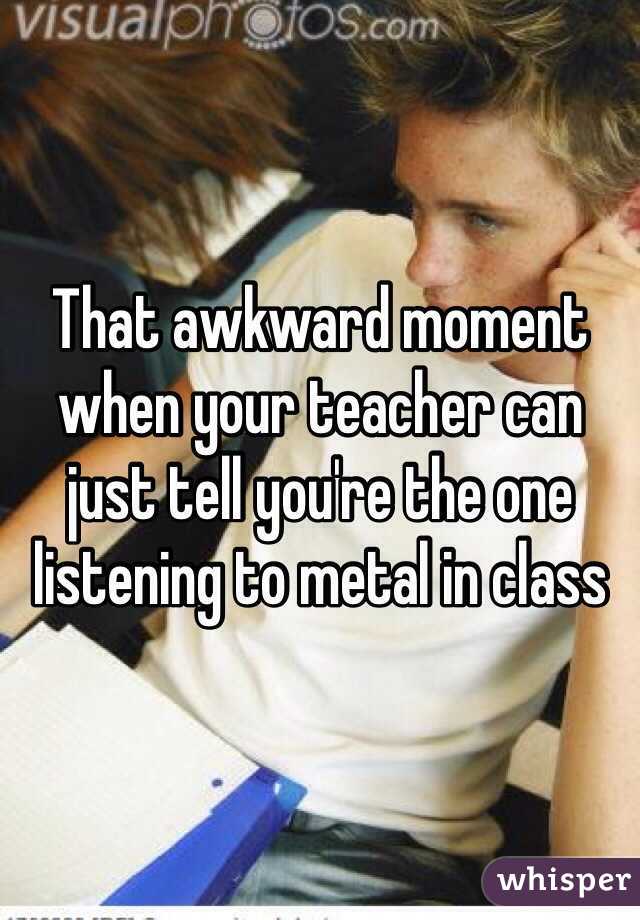 That awkward moment when your teacher can just tell you're the one listening to metal in class