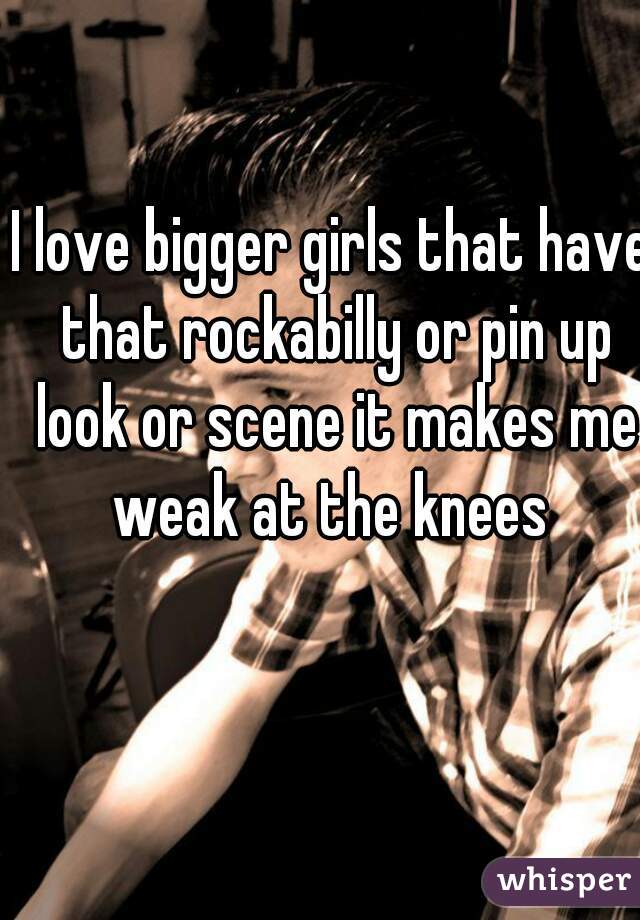 I love bigger girls that have that rockabilly or pin up look or scene it makes me weak at the knees 