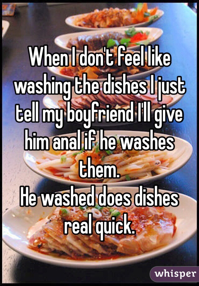 When I don't feel like washing the dishes I just tell my boyfriend I'll give him anal if he washes them. 
He washed does dishes real quick.