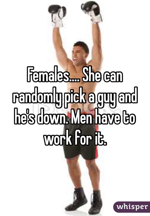 Females.... She can randomly pick a guy and he's down. Men have to work for it.