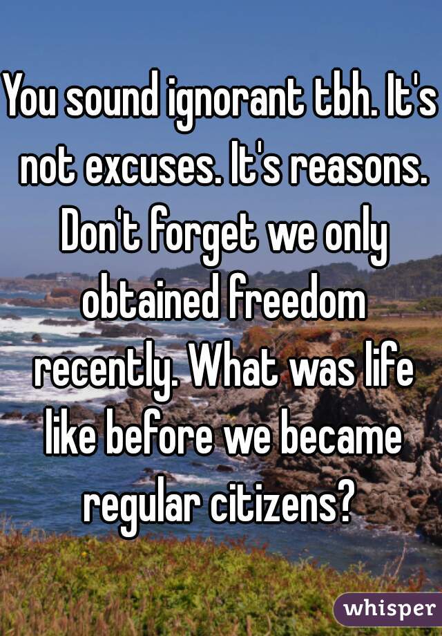 You sound ignorant tbh. It's not excuses. It's reasons. Don't forget we only obtained freedom recently. What was life like before we became regular citizens? 