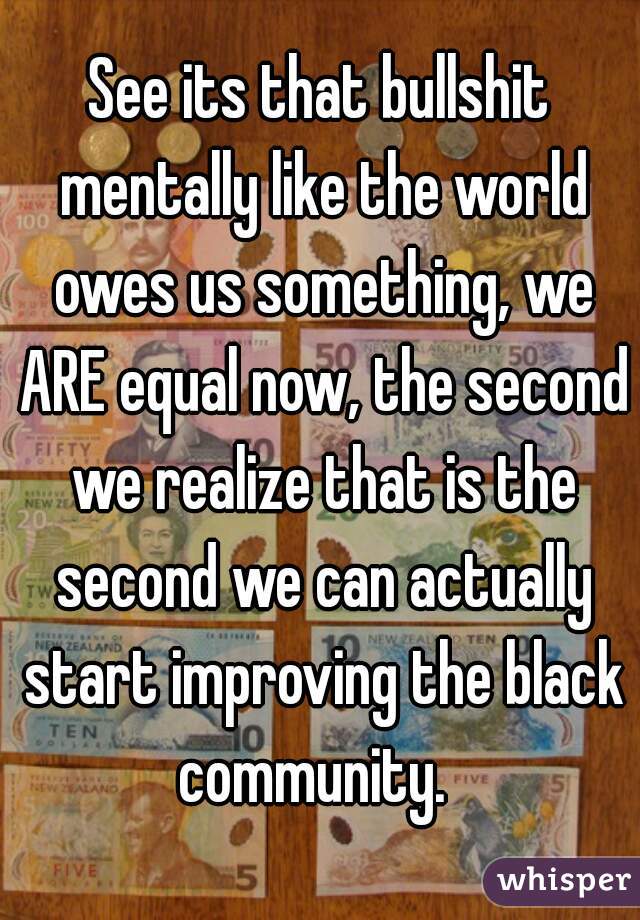 See its that bullshit mentally like the world owes us something, we ARE equal now, the second we realize that is the second we can actually start improving the black community.  