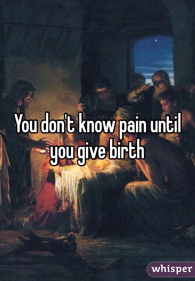 You don't know pain until you give birth 