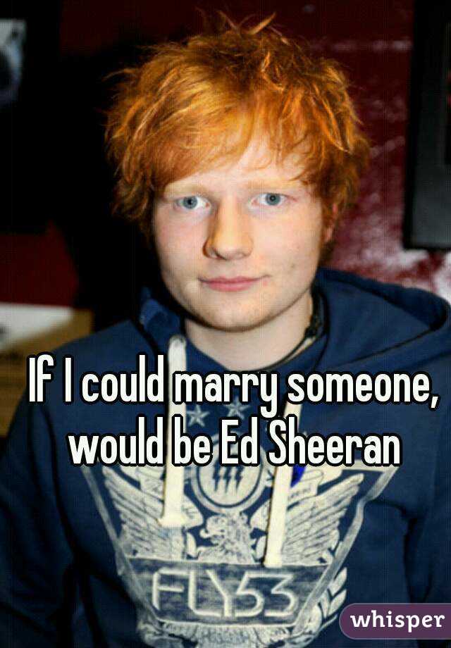If I could marry someone, would be Ed Sheeran 