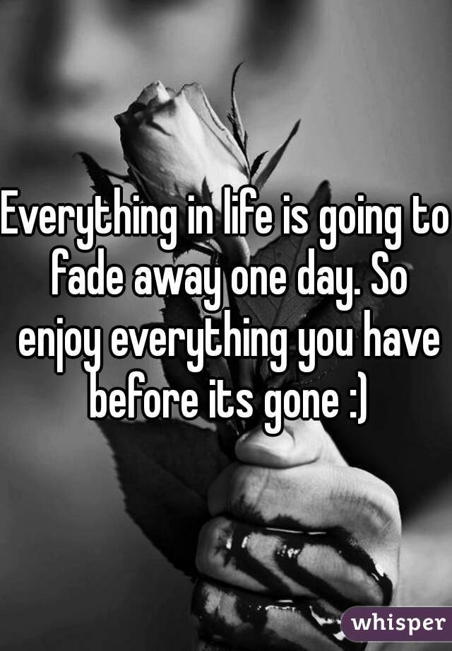 Everything in life is going to fade away one day. So enjoy everything you have before its gone :)