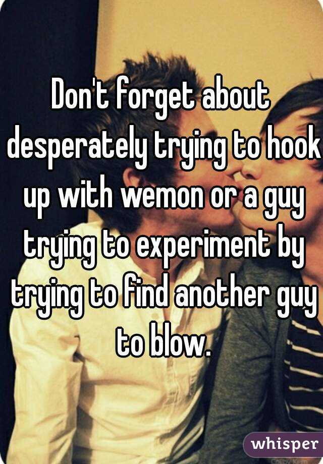 Don't forget about desperately trying to hook up with wemon or a guy trying to experiment by trying to find another guy to blow.