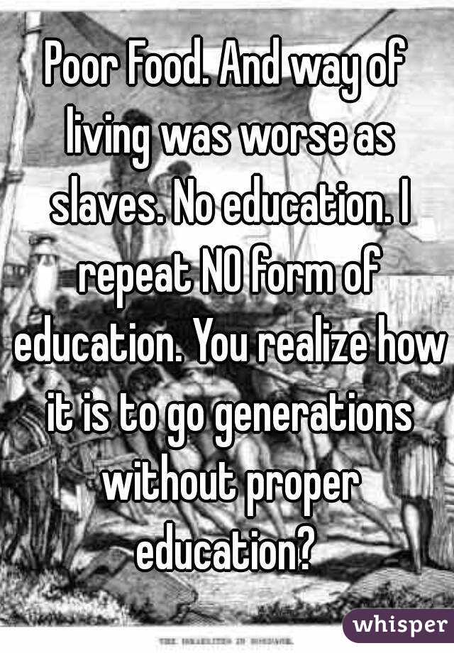Poor Food. And way of living was worse as slaves. No education. I repeat NO form of education. You realize how it is to go generations without proper education? 