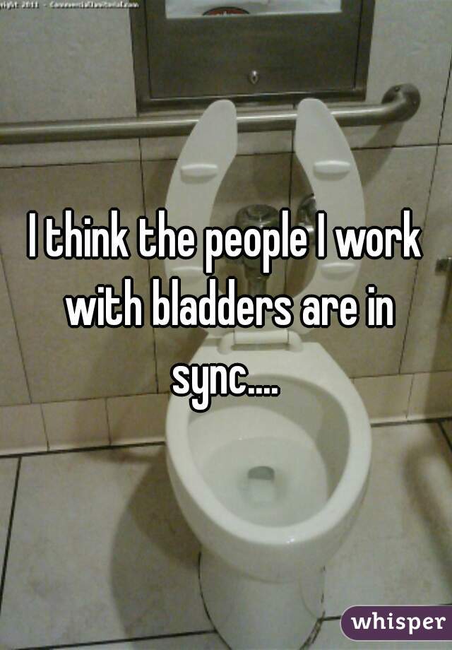 I think the people I work with bladders are in sync.... 