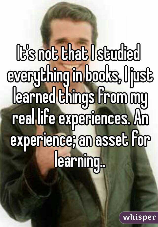 It's not that I studied everything in books, I just learned things from my real life experiences. An experience; an asset for learning..