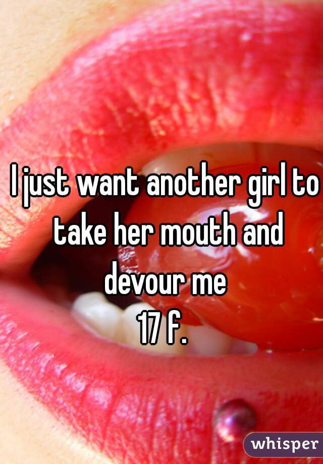 I just want another girl to take her mouth and devour me 
17 f. 