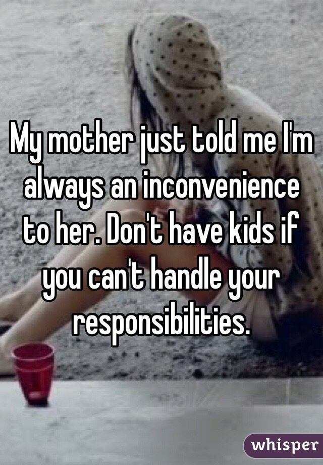 My mother just told me I'm always an inconvenience to her. Don't have kids if you can't handle your responsibilities.