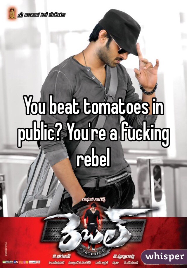You beat tomatoes in public? You're a fucking rebel