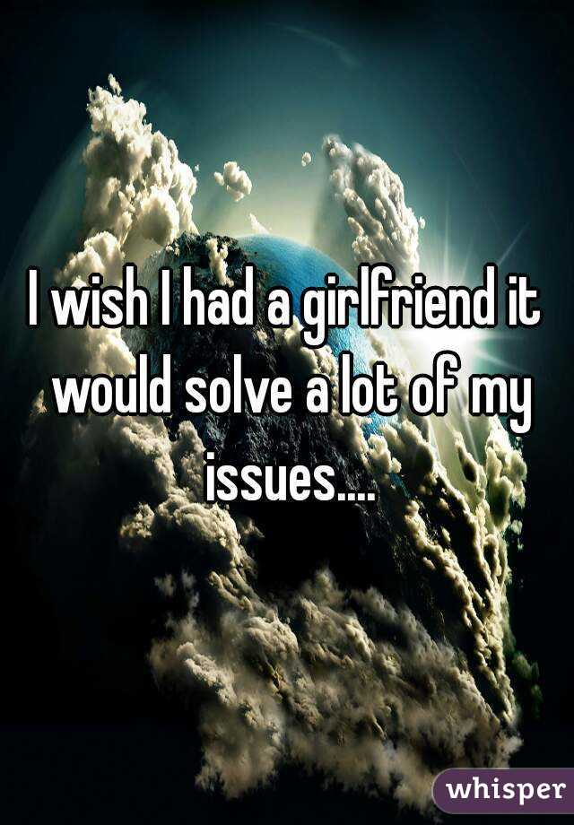 I wish I had a girlfriend it would solve a lot of my issues....