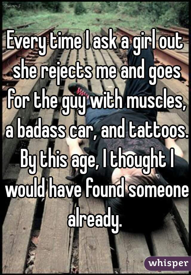 Every time I ask a girl out she rejects me and goes for the guy with muscles, a badass car, and tattoos. By this age, I thought I would have found someone already. 