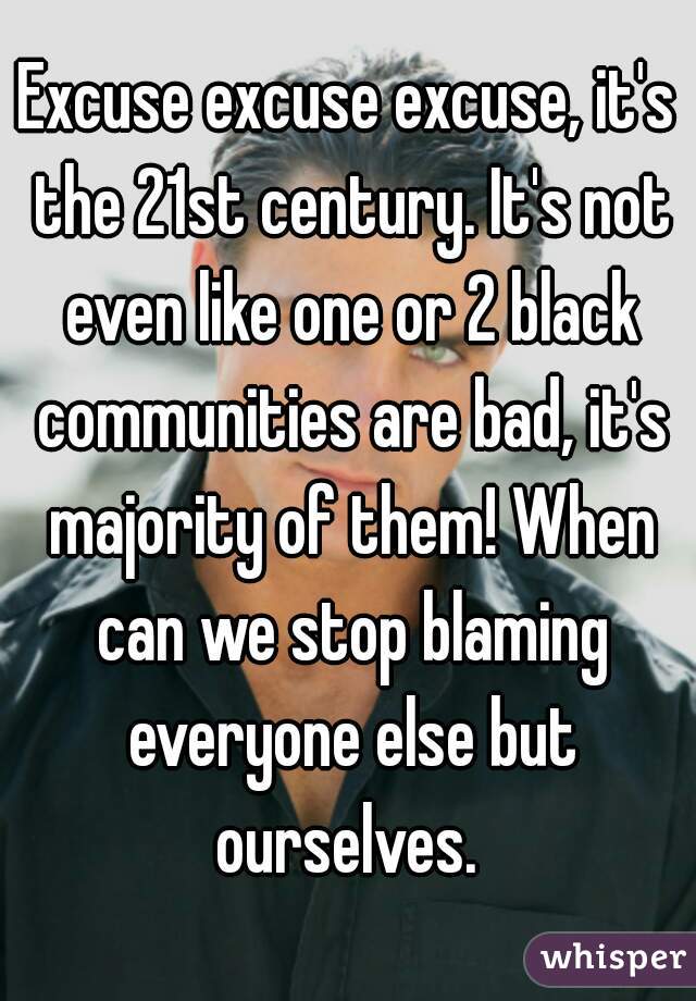 Excuse excuse excuse, it's the 21st century. It's not even like one or 2 black communities are bad, it's majority of them! When can we stop blaming everyone else but ourselves. 