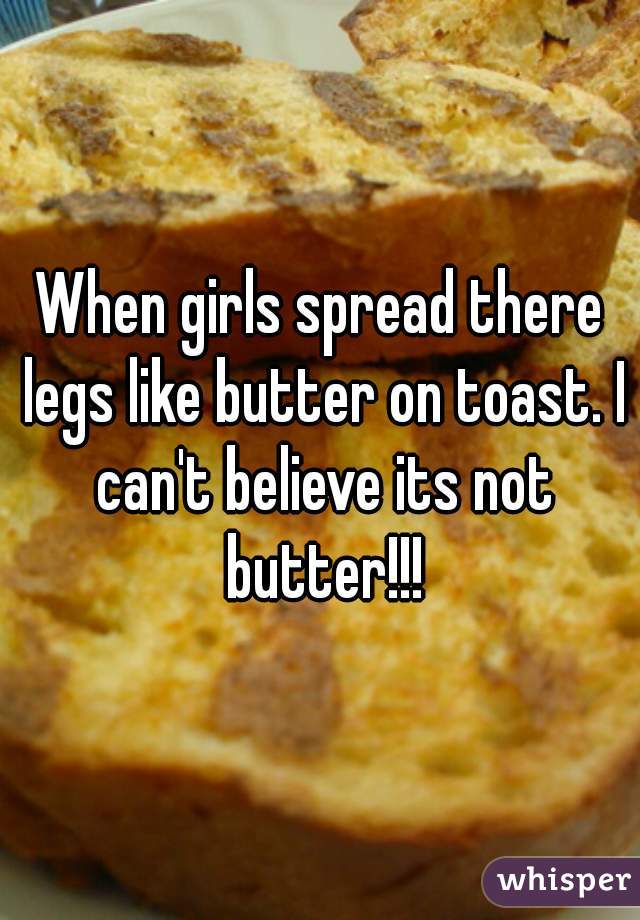 When girls spread there legs like butter on toast. I can't believe its not butter!!!